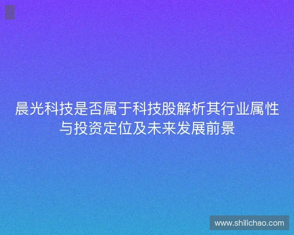 晨光科技是否属于科技股解析其行业属性与投资定位及未来发展前景 晨光科技是否属于科技股解析其行业属性与投资定位及未来发展前景