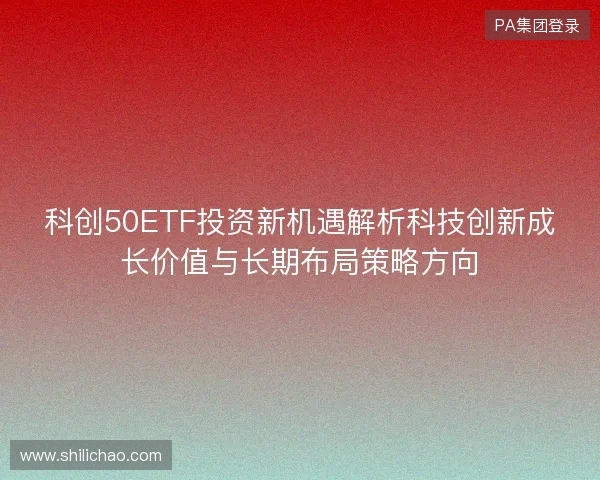 科创50ETF投资新机遇解析科技创新成长价值与长期布局策略方向 科创50ETF投资新机遇解析科技创新成长价值与长期布局策略方向